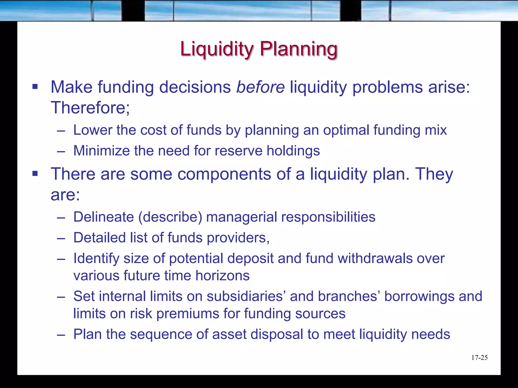17-25
Liquidity Planning
 Make funding decisions before liquidity problems arise:
Therefore;
– Lower the cost of funds by planning an optimal funding mix
– Minimize the need for reserve holdings
 There are some components of a liquidity plan. They
are:
– Delineate (describe) managerial responsibilities
– Detailed list of funds providers,
– Identify size of potential deposit and fund withdrawals over
various future time horizons
– Set internal limits on subsidiaries’ and branches’ borrowings and
limits on risk premiums for funding sources
– Plan the sequence of asset disposal to meet liquidity needs
 