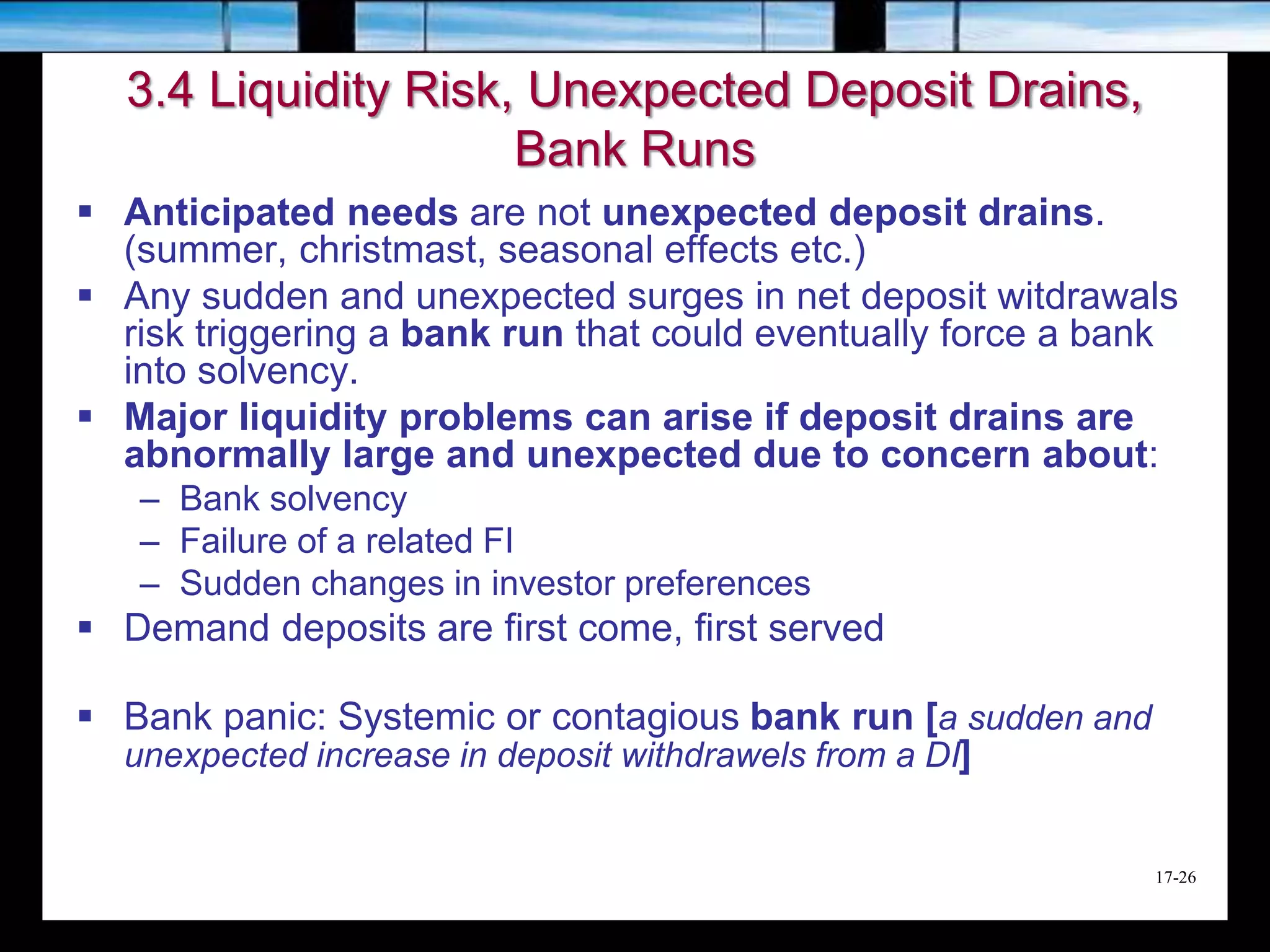17-26
3.4 Liquidity Risk, Unexpected Deposit Drains,
Bank Runs
 Anticipated needs are not unexpected deposit drains.
(summer, christmast, seasonal effects etc.)
 Any sudden and unexpected surges in net deposit witdrawals
risk triggering a bank run that could eventually force a bank
into solvency.
 Major liquidity problems can arise if deposit drains are
abnormally large and unexpected due to concern about:
– Bank solvency
– Failure of a related FI
– Sudden changes in investor preferences
 Demand deposits are first come, first served
 Bank panic: Systemic or contagious bank run [a sudden and
unexpected increase in deposit withdrawels from a DI]
 