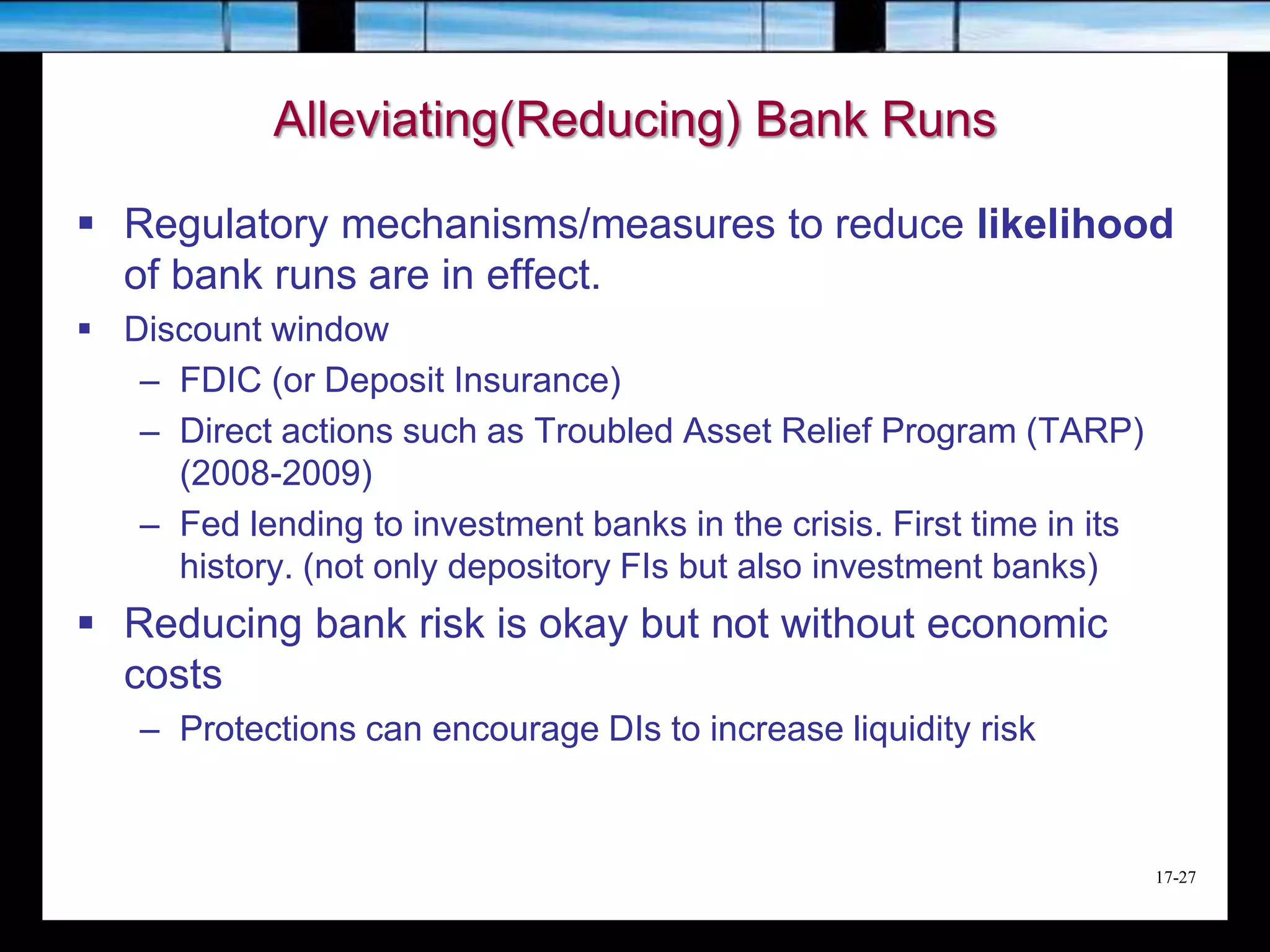 17-27
Alleviating(Reducing) Bank Runs
 Regulatory mechanisms/measures to reduce likelihood
of bank runs are in effect.
 Discount window
– FDIC (or Deposit Insurance)
– Direct actions such as Troubled Asset Relief Program (TARP)
(2008-2009)
– Fed lending to investment banks in the crisis. First time in its
history. (not only depository FIs but also investment banks)
 Reducing bank risk is okay but not without economic
costs
– Protections can encourage DIs to increase liquidity risk
 
