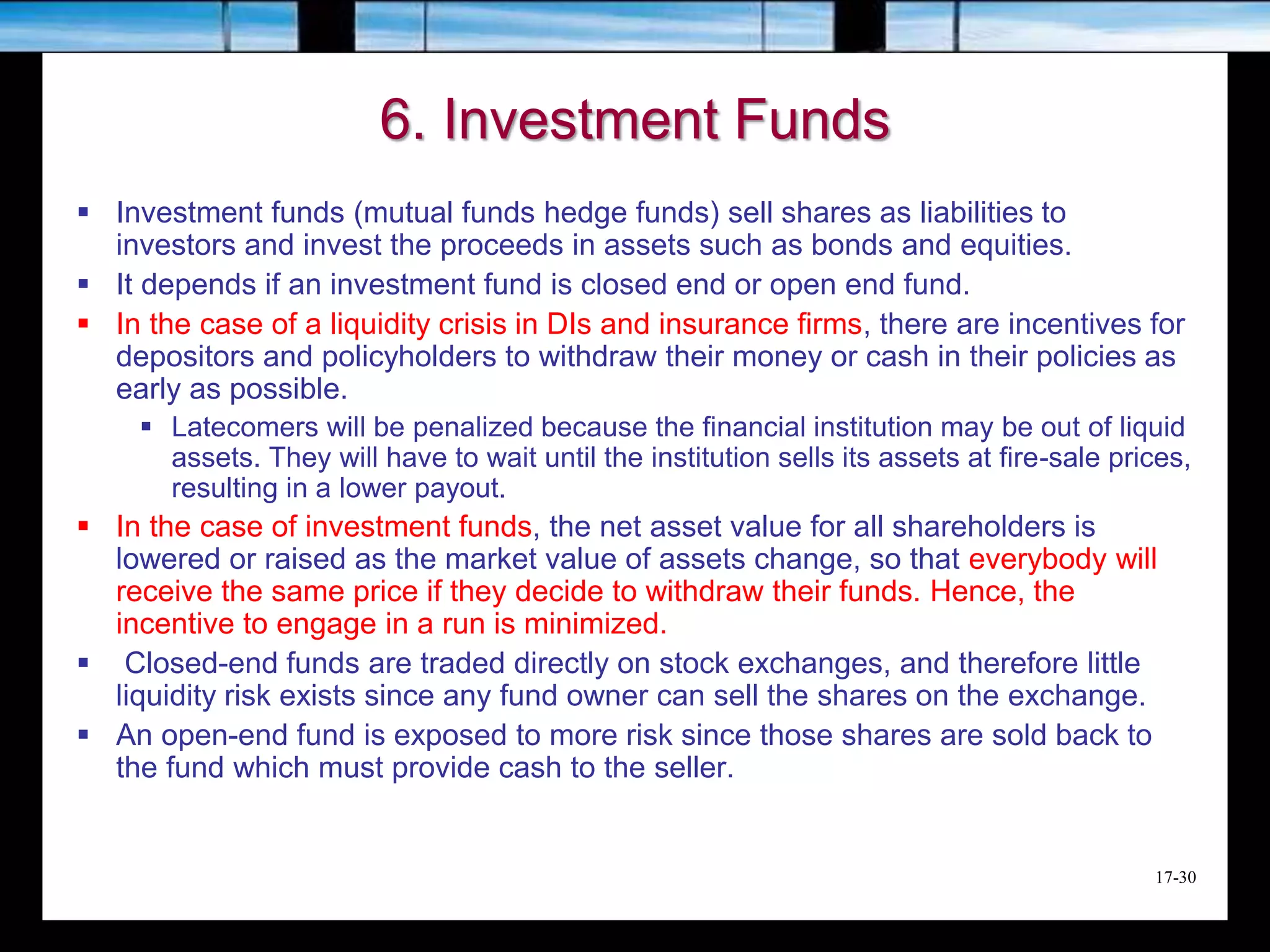 17-30
6. Investment Funds
 Investment funds (mutual funds hedge funds) sell shares as liabilities to
investors and invest the proceeds in assets such as bonds and equities.
 It depends if an investment fund is closed end or open end fund.
 In the case of a liquidity crisis in DIs and insurance firms, there are incentives for
depositors and policyholders to withdraw their money or cash in their policies as
early as possible.
 Latecomers will be penalized because the financial institution may be out of liquid
assets. They will have to wait until the institution sells its assets at fire-sale prices,
resulting in a lower payout.
 In the case of investment funds, the net asset value for all shareholders is
lowered or raised as the market value of assets change, so that everybody will
receive the same price if they decide to withdraw their funds. Hence, the
incentive to engage in a run is minimized.
 Closed-end funds are traded directly on stock exchanges, and therefore little
liquidity risk exists since any fund owner can sell the shares on the exchange.
 An open-end fund is exposed to more risk since those shares are sold back to
the fund which must provide cash to the seller.
 