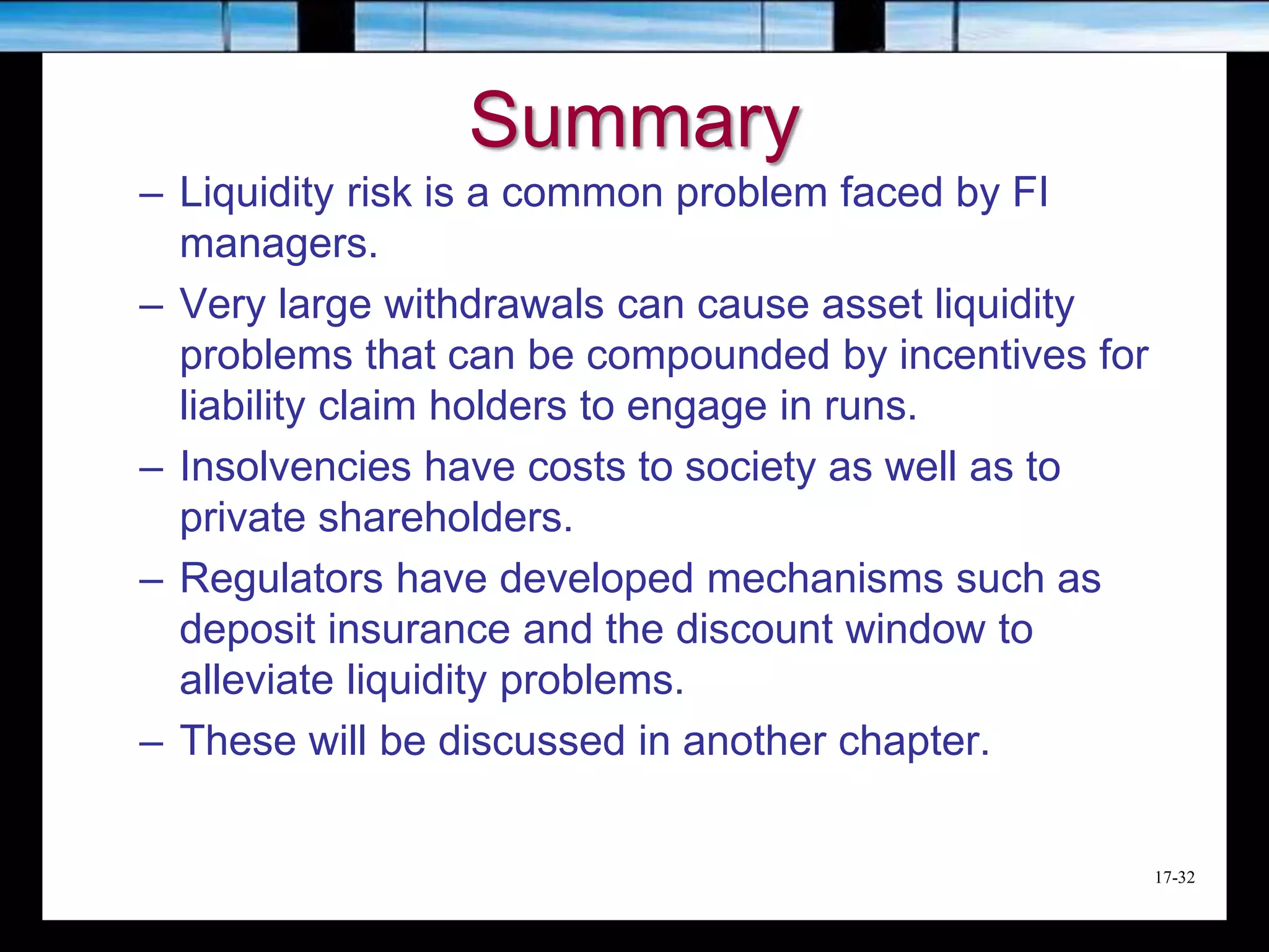 17-32
Summary
– Liquidity risk is a common problem faced by FI
managers.
– Very large withdrawals can cause asset liquidity
problems that can be compounded by incentives for
liability claim holders to engage in runs.
– Insolvencies have costs to society as well as to
private shareholders.
– Regulators have developed mechanisms such as
deposit insurance and the discount window to
alleviate liquidity problems.
– These will be discussed in another chapter.
 