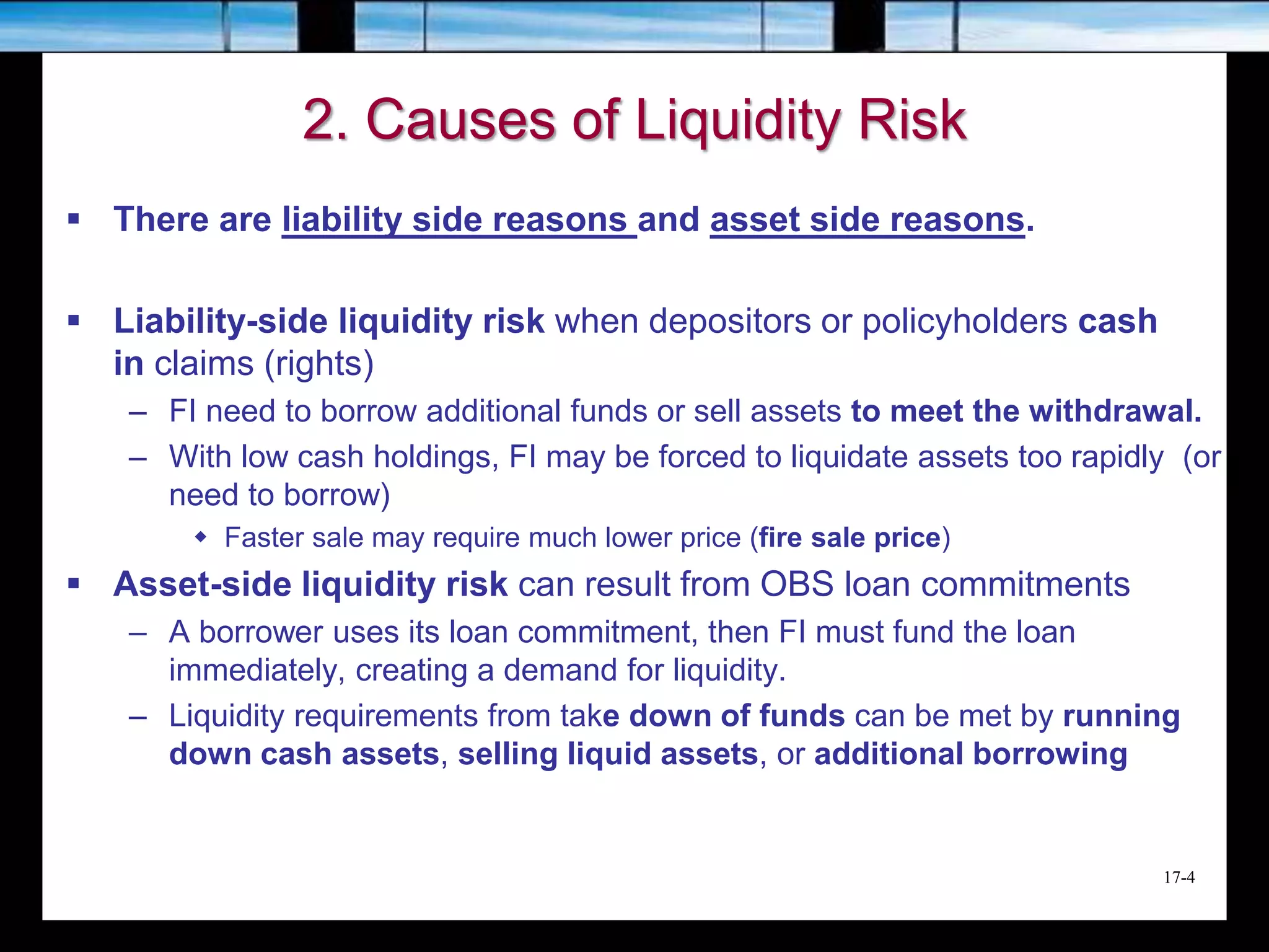 17-4
2. Causes of Liquidity Risk
 There are liability side reasons and asset side reasons.
 Liability-side liquidity risk when depositors or policyholders cash
in claims (rights)
– FI need to borrow additional funds or sell assets to meet the withdrawal.
– With low cash holdings, FI may be forced to liquidate assets too rapidly (or
need to borrow)
 Faster sale may require much lower price (fire sale price)
 Asset-side liquidity risk can result from OBS loan commitments
– A borrower uses its loan commitment, then FI must fund the loan
immediately, creating a demand for liquidity.
– Liquidity requirements from take down of funds can be met by running
down cash assets, selling liquid assets, or additional borrowing
 