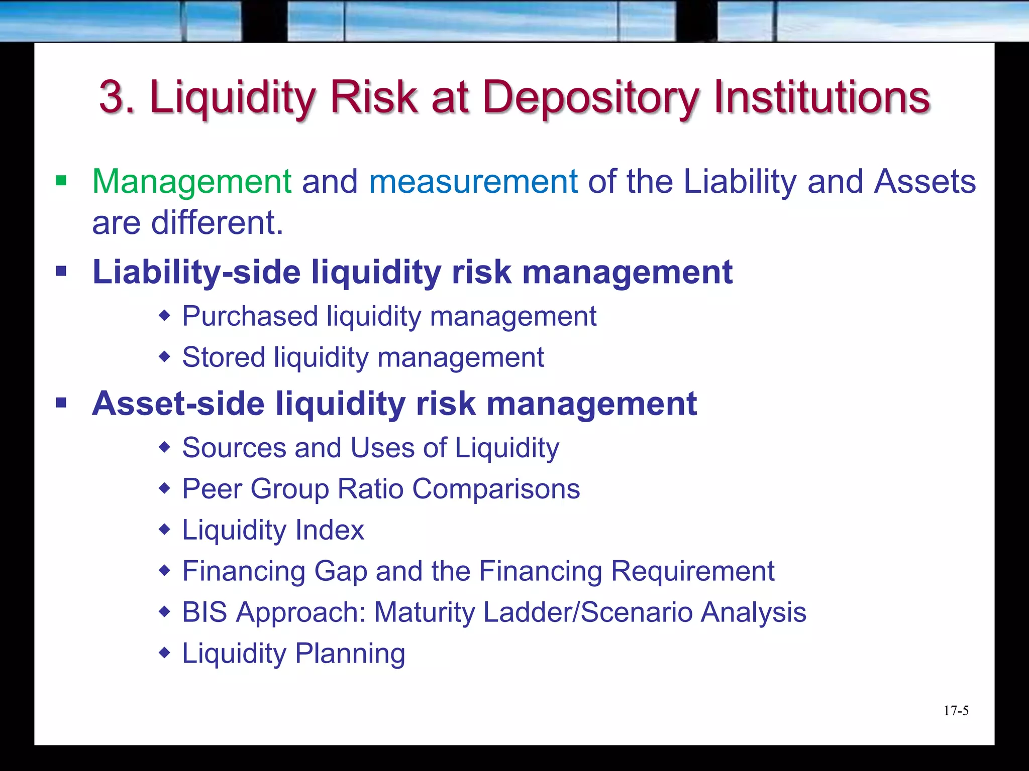 17-5
3. Liquidity Risk at Depository Institutions
 Management and measurement of the Liability and Assets
are different.
 Liability-side liquidity risk management
 Purchased liquidity management
 Stored liquidity management
 Asset-side liquidity risk management
 Sources and Uses of Liquidity
 Peer Group Ratio Comparisons
 Liquidity Index
 Financing Gap and the Financing Requirement
 BIS Approach: Maturity Ladder/Scenario Analysis
 Liquidity Planning
 