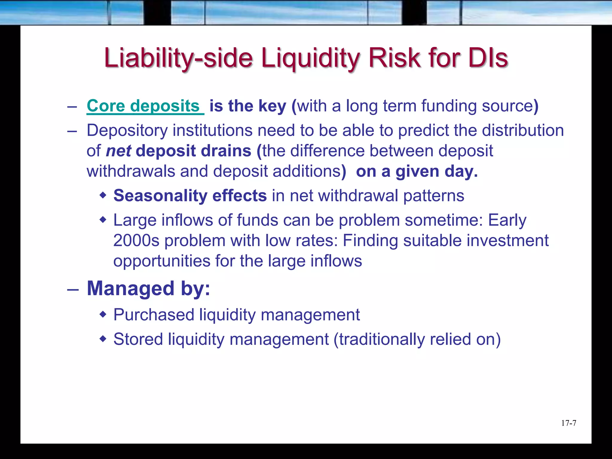 17-7
Liability-side Liquidity Risk for DIs
– Core deposits is the key (with a long term funding source)
– Depository institutions need to be able to predict the distribution
of net deposit drains (the difference between deposit
withdrawals and deposit additions) on a given day.
 Seasonality effects in net withdrawal patterns
 Large inflows of funds can be problem sometime: Early
2000s problem with low rates: Finding suitable investment
opportunities for the large inflows
– Managed by:
 Purchased liquidity management
 Stored liquidity management (traditionally relied on)
 
