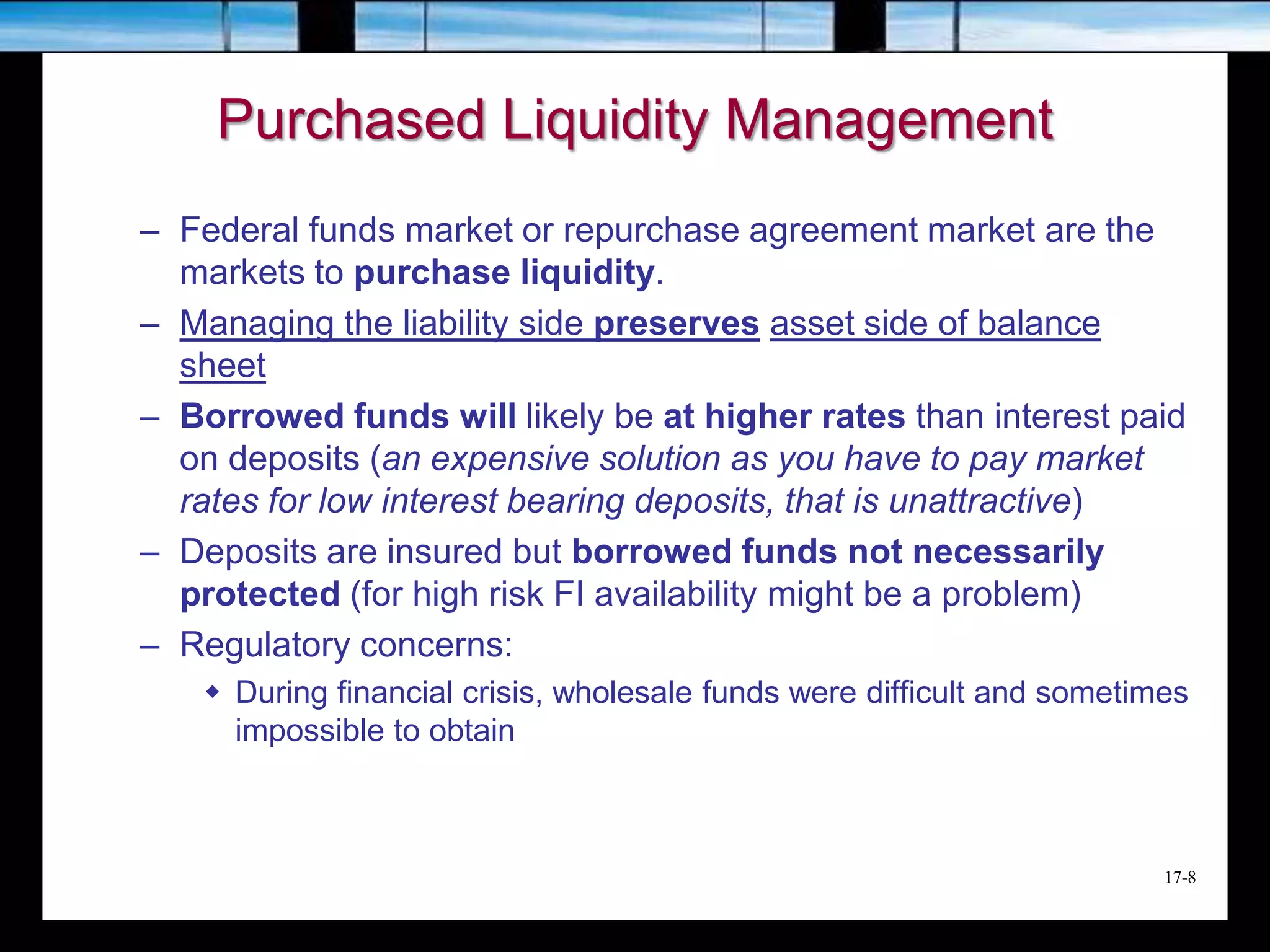 17-8
Purchased Liquidity Management
– Federal funds market or repurchase agreement market are the
markets to purchase liquidity.
– Managing the liability side preserves asset side of balance
sheet
– Borrowed funds will likely be at higher rates than interest paid
on deposits (an expensive solution as you have to pay market
rates for low interest bearing deposits, that is unattractive)
– Deposits are insured but borrowed funds not necessarily
protected (for high risk FI availability might be a problem)
– Regulatory concerns:
 During financial crisis, wholesale funds were difficult and sometimes
impossible to obtain
 
