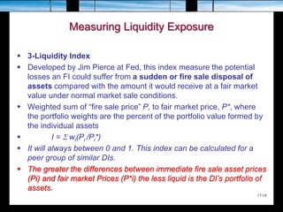 17-18
Measuring Liquidity Exposure
 3-Liquidity Index
 Developed by Jim Pierce at Fed, this index measure the potential
losses an FI could suffer from a sudden or fire sale disposal of
assets compared with the amount it would receive at a fair market
value under normal market sale conditions.
 Weighted sum of “fire sale price” P, to fair market price, P*, where
the portfolio weights are the percent of the portfolio value formed by
the individual assets
 I = S wi(Pi /Pi*)
 It will always between 0 and 1. This index can be calculated for a
peer group of similar DIs.
 The greater the differences between immediate fire sale asset prices
(Pi) and fair market Prices (P*i) the less liquid is the DI’s portfolio of
assets.
 