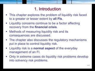 17-2
1. Introduction
 This chapter explores the problem of liquidity risk faced
to a greater or lesser extent by all FIs.
 Liquidity concerns continue to be a factor affecting
recovery from the financial crisis.
 Methods of measuring liquidity risk and its
consequences are discussed.
 The chapter also discusses the regulatory mechanisms
put in place to control liquidity risk.
 Liquidity risk is a normal aspect of the everyday
management of an FI.
 Only in extreme cases do liquidity risk problems develop
into solvency risk problems.
 
