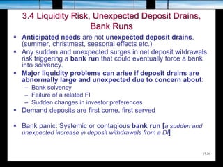 17-26
3.4 Liquidity Risk, Unexpected Deposit Drains,
Bank Runs
 Anticipated needs are not unexpected deposit drains.
(summer, christmast, seasonal effects etc.)
 Any sudden and unexpected surges in net deposit witdrawals
risk triggering a bank run that could eventually force a bank
into solvency.
 Major liquidity problems can arise if deposit drains are
abnormally large and unexpected due to concern about:
– Bank solvency
– Failure of a related FI
– Sudden changes in investor preferences
 Demand deposits are first come, first served
 Bank panic: Systemic or contagious bank run [a sudden and
unexpected increase in deposit withdrawels from a DI]
 