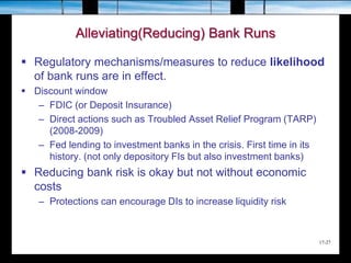 17-27
Alleviating(Reducing) Bank Runs
 Regulatory mechanisms/measures to reduce likelihood
of bank runs are in effect.
 Discount window
– FDIC (or Deposit Insurance)
– Direct actions such as Troubled Asset Relief Program (TARP)
(2008-2009)
– Fed lending to investment banks in the crisis. First time in its
history. (not only depository FIs but also investment banks)
 Reducing bank risk is okay but not without economic
costs
– Protections can encourage DIs to increase liquidity risk
 