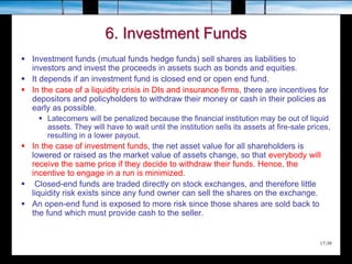 17-30
6. Investment Funds
 Investment funds (mutual funds hedge funds) sell shares as liabilities to
investors and invest the proceeds in assets such as bonds and equities.
 It depends if an investment fund is closed end or open end fund.
 In the case of a liquidity crisis in DIs and insurance firms, there are incentives for
depositors and policyholders to withdraw their money or cash in their policies as
early as possible.
 Latecomers will be penalized because the financial institution may be out of liquid
assets. They will have to wait until the institution sells its assets at fire-sale prices,
resulting in a lower payout.
 In the case of investment funds, the net asset value for all shareholders is
lowered or raised as the market value of assets change, so that everybody will
receive the same price if they decide to withdraw their funds. Hence, the
incentive to engage in a run is minimized.
 Closed-end funds are traded directly on stock exchanges, and therefore little
liquidity risk exists since any fund owner can sell the shares on the exchange.
 An open-end fund is exposed to more risk since those shares are sold back to
the fund which must provide cash to the seller.
 