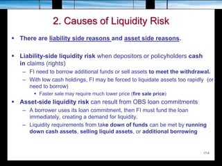 17-4
2. Causes of Liquidity Risk
 There are liability side reasons and asset side reasons.
 Liability-side liquidity risk when depositors or policyholders cash
in claims (rights)
– FI need to borrow additional funds or sell assets to meet the withdrawal.
– With low cash holdings, FI may be forced to liquidate assets too rapidly (or
need to borrow)
 Faster sale may require much lower price (fire sale price)
 Asset-side liquidity risk can result from OBS loan commitments
– A borrower uses its loan commitment, then FI must fund the loan
immediately, creating a demand for liquidity.
– Liquidity requirements from take down of funds can be met by running
down cash assets, selling liquid assets, or additional borrowing
 