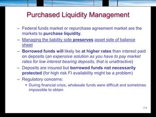 17-8
Purchased Liquidity Management
– Federal funds market or repurchase agreement market are the
markets to purchase liquidity.
– Managing the liability side preserves asset side of balance
sheet
– Borrowed funds will likely be at higher rates than interest paid
on deposits (an expensive solution as you have to pay market
rates for low interest bearing deposits, that is unattractive)
– Deposits are insured but borrowed funds not necessarily
protected (for high risk FI availability might be a problem)
– Regulatory concerns:
 During financial crisis, wholesale funds were difficult and sometimes
impossible to obtain
 