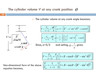 The cylinder volume V at any crank position
 The cylinder volume at any crank angle becomes:
 Since, a=S/2 and setting, , gives:
( ) 










 +
−
−
+
+
−
= θ
θ
π
cos
sin
4
1
2
1
2
2
2
2
a
a
l
l
a
B
r
V
V D




















+








−






−
+
+
−
= θ
θ
π
cos
sin
1
4
1
2
1
2
2
2
a
l
a
l
a
B
r
V
V D
a
l
R =
( ) 




 −
−
−
+
+
−
= 2
1
2
2
sin
cos
1
2
1
θ
θ R
R
V
r
V
V D
D
Non-dimensional form of the above
equation becomes,
.
( ) 




 −
−
−
+
+
−
= 2
1
2
2
sin
cos
1
2
1
1
1
θ
θ R
R
r
V
V
D
θ
10
 