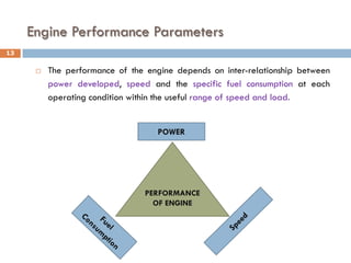 Engine Performance Parameters
 The performance of the engine depends on inter-relationship between
power developed, speed and the specific fuel consumption at each
operating condition within the useful range of speed and load.
PERFORMANCE
OF ENGINE
POWER
13
 