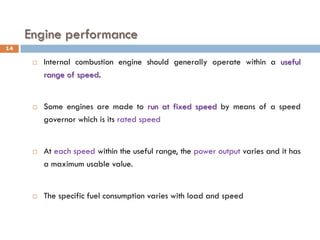 Engine performance
 Internal combustion engine should generally operate within a useful
range of speed.
 Some engines are made to run at fixed speed by means of a speed
governor which is its rated speed
 At each speed within the useful range, the power output varies and it has
a maximum usable value.
 The specific fuel consumption varies with load and speed
14
 