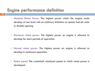 Engine performance definition
 Absolute Rated Power: The highest power which the engine could
develop at sea level with no arbitrary limitation on speed, fuel-air ratio
or throttle opening
 Maximum rated power: The highest power an engine is allowed to
develop for short periods of operation.
 Normal rated power: The highest power an engine is allowed to
develop in continuous operation.
 Rated speed: The crankshaft rotational speed at which rated power is
developed
15
 