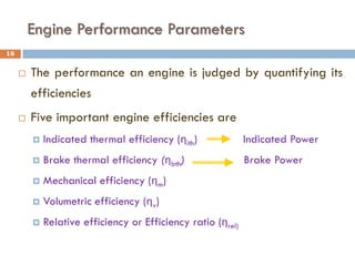 Engine Performance Parameters
 The performance an engine is judged by quantifying its
efficiencies
 Five important engine efficiencies are
 Indicated thermal efficiency (ηith) Indicated Power
 Brake thermal efficiency (ηbth) Brake Power
 Mechanical efficiency (ηm)
 Volumetric efficiency (ηv)
 Relative efficiency or Efficiency ratio (ηrel)
16
 