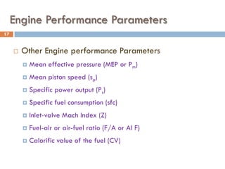 Engine Performance Parameters
 Other Engine performance Parameters
 Mean effective pressure (MEP or Pm)
 Mean piston speed (sp)
 Specific power output (Ps)
 Specific fuel consumption (sfc)
 Inlet-valve Mach Index (Z)
 Fuel-air or air-fuel ratio (F/A or AI F)
 Calorific value of the fuel (CV)
17
 