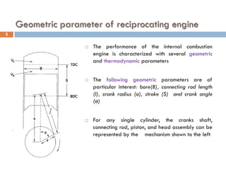 Geometric parameter of reciprocating engine
 The performance of the internal combustion
engine is characterized with several geometric
and thermodynamic parameters
 The following geometric parameters are of
particular interest: bore(B), connecting rod length
(l), crank radius (a), stroke (S) and crank angle
(ө)
 For any single cylinder, the cranks shaft,
connecting rod, piston, and head assembly can be
represented by the mechanism shown to the left
2
 