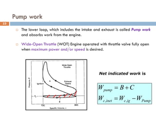 Pump work
 The lower loop, which includes the intake and exhaust is called Pump work
and absorbs work from the engine.
 Wide-Open Throttle (WOT) Engine operated with throttle valve fully open
when maximum power and/or speed is desired.
Pump
ig
c
inet
c
pump
W
W
W
C
B
W
−
=
+
=
,
,
Net indicated work is
23
 