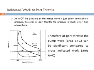 Indicated Work at Part Throttle
 At WOT the pressure at the intake valve is just below atmospheric
pressure, however at part throttle the pressure is much lower than
atmospheric
Therefore at part throttle the
pump work (area B+C) can
be significant compared to
gross indicated work (area
A+C)
24
 