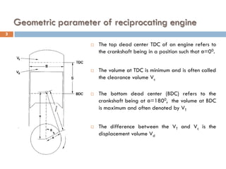 Geometric parameter of reciprocating engine
 The top dead center TDC of an engine refers to
the crankshaft being in a position such that ө=00.
 The volume at TDC is minimum and is often called
the clearance volume Vc
 The bottom dead center (BDC) refers to the
crankshaft being at ө=1800, the volume at BDC
is maximum and often denoted by VT
 The difference between the VT and Vc is the
displacement volume Vd
3
 