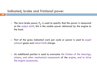 Indicated, brake and frictional power
 The term brake power, Pb, is used to specify that the power is measured
at the output shaft, this is the usable power delivered by the engine to
the load.
 Part of the gross indicated work per cycle or power is used to expel
exhaust gases and induct fresh charge.
 An additional portion is used to overcome the friction of the bearings,
pistons, and other mechanical components of the engine, and to drive
the engine accessories.
30
 