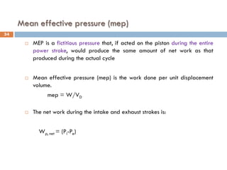 Mean effective pressure (mep)
 MEP is a fictitious pressure that, if acted on the piston during the entire
power stroke, would produce the same amount of net work as that
produced during the actual cycle
 Mean effective pressure (mep) is the work done per unit displacement
volume.
mep = W/VD
 The net work during the intake and exhaust strokes is:
Wp, net = (Pi-Pe)
34
 