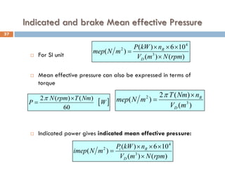Indicated and brake Mean effective Pressure
 For SI unit
 Mean effective pressure can also be expressed in terms of
torque
 Indicated power gives indicated mean effective pressure:
)
(
)
(
10
6
)
(
)
( 3
4
2
rpm
N
m
V
n
kW
P
m
N
mep
D
R
×
×
×
×
=
)
(
)
(
2
)
( 3
2
m
V
n
Nm
T
m
N
mep
D
R
×
=
π
)
(
)
(
10
6
)
(
)
( 3
4
2
rpm
N
m
V
n
kW
P
m
N
imep
D
R
i
×
×
×
×
=
[ ]
W
Nm
T
rpm
N
P
60
)
(
)
(
2 ×
=
π
37
 