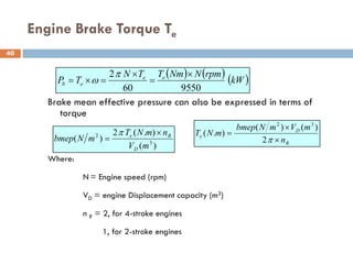 Engine Brake Torque Te
Brake mean effective pressure can also be expressed in terms of
torque
Where:
N = Engine speed (rpm)
VD = engine Displacement capacity (m3)
n R = 2, for 4-stroke engines
1, for 2-stroke engines
( ) ( ) ( )
kW
rpm
N
Nm
T
T
N
T
P e
e
e
b
9550
60
2 ×
=
×
=
×
=
π
ω
)
(
)
.
(
2
)
( 3
2
m
V
n
m
N
T
m
N
bmep
D
R
e ×
=
π
R
D
e
n
m
V
m
N
bmep
m
N
T
×
×
=
π
2
)
(
)
(
)
.
(
3
2
40
 
