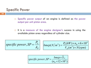 Specific Power
 Specific power output of an engine is defined as the power
output per unit piston area.
 It is a measure of the engine designer’s success in using the
available piston area regardless of cylinder size.
P
b
A
P
SP
power
specific =
,
)
10
12
(
, 5
×
×
×
=
R
p
n
S
bmep
SP
power
specific
44
)
(
)
(
10
6
)
(
)
( 3
4
2
rpm
N
m
V
n
kW
P
m
N
bmep
D
R
b
×
×
×
×
=
 