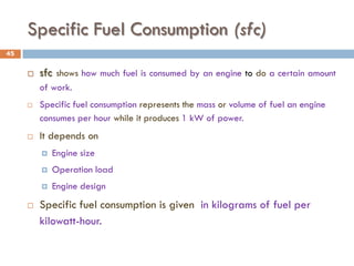 Specific Fuel Consumption (sfc)
 sfc shows how much fuel is consumed by an engine to do a certain amount
of work.
 Specific fuel consumption represents the mass or volume of fuel an engine
consumes per hour while it produces 1 kW of power.
 It depends on
 Engine size
 Operation load
 Engine design
 Specific fuel consumption is given in kilograms of fuel per
kilowatt-hour.
45
 