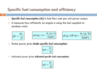 Specific fuel consumption and efficiency
 Specific fuel consumption (sfc) is fuel flow rate per unit power output.
 It measures how efficiently an engine is using the fuel supplied to
produce work:
 Brake power gives brake specific fuel consumption:
 Indicated power gives indicated specific fuel consumption:
P
m
sfc
f

= )
(
)
/
(
)
/
(
kW
P
s
g
m
J
mg
sfc
f

=
)
(
)
/
(
)
.
/
(
kW
P
h
g
m
h
kW
g
sfc
f

=
b
f
P
m
bsfc

=
Pi
m
isfc
f

=
46
 