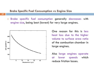 Brake Specific Fuel Consumption vs Engine Size
 Brake specific fuel consumption generally decreases with
engine size, being best (lowest) for very large engines.
One reason for this is less
heat loss due to the higher
volume to surface area ratio
of the combustion chamber in
large engines.
Also large engines operate
at lower speeds which
reduce friction losses.
47
 