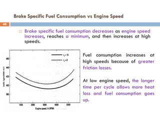Brake Specific Fuel Consumption vs Engine Speed
 Brake specific fuel consumption decreases as engine speed
increases, reaches a minimum, and then increases at high
speeds.
Fuel consumption increases at
high speeds because of greater
friction losses.
At low engine speed, the longer
time per cycle allows more heat
loss and fuel consumption goes
up.
48
 