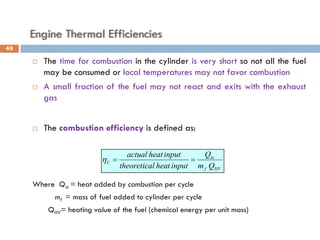 Engine Thermal Efficiencies
 The time for combustion in the cylinder is very short so not all the fuel
may be consumed or local temperatures may not favor combustion
 A small fraction of the fuel may not react and exits with the exhaust
gas
 The combustion efficiency is defined as:
Where Qin = heat added by combustion per cycle
mf = mass of fuel added to cylinder per cycle
QHV= heating value of the fuel (chemical energy per unit mass)
HV
f
in
C
Q
m
Q
input
heat
l
theoretica
input
heat
actual
=
=
η
49
 