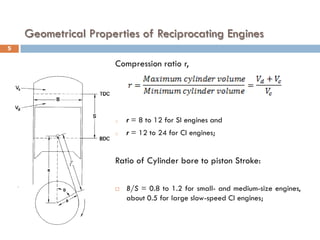 Geometrical Properties of Reciprocating Engines
Compression ratio r,
o r = 8 to 12 for SI engines and
o r = 12 to 24 for CI engines;
Ratio of Cylinder bore to piston Stroke:
 B/S = 0.8 to 1.2 for small- and medium-size engines,
about 0.5 for large slow-speed CI engines;
5
 