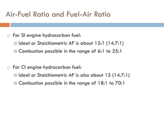 Air-Fuel Ratio and Fuel-Air Ratio
 For SI engine hydrocarbon fuel:
 Ideal or Stoichiometric AF is about 15:1 (14.7:1)
 Combustion possible in the range of 6:1 to 25:1
 For CI engine hydrocarbon fuel:
 Ideal or Stoichiometric AF is also about 15 (14.7:1)
 Combustion possible in the range of 18:1 to 70:1
 