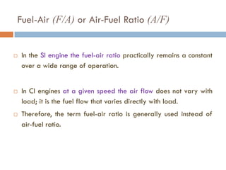 Fuel-Air (F/A) or Air-Fuel Ratio (A/F)
 In the SI engine the fuel-air ratio practically remains a constant
over a wide range of operation.
 In CI engines at a given speed the air flow does not vary with
load; it is the fuel flow that varies directly with load.
 Therefore, the term fuel-air ratio is generally used instead of
air-fuel ratio.
 