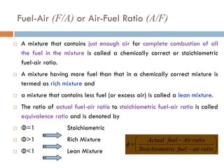 Fuel-Air (F/A) or Air-Fuel Ratio (A/F)
 A mixture that contains just enough air for complete combustion of all
the fuel in the mixture is called a chemically correct or stoichiometric
fuel-air ratio.
 A mixture having more fuel than that in a chemically correct mixture is
termed as rich mixture and
 a mixture that contains less fuel (or excess air) is called a lean mixture.
 The ratio of actual fuel-air ratio to stoichiometric fuel-air ratio is called
equivalence ratio and is denoted by
 Φ=1 Stoichiometric
 Φ>1 Rich Mixture
 Φ<1 Lean Mixture








−
−
=
ratio
air
fuel
tric
Stoichiome
ratio
Air
fuel
Actual
φ
 