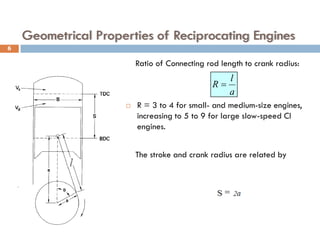 Geometrical Properties of Reciprocating Engines
Ratio of Connecting rod length to crank radius:
 R = 3 to 4 for small- and medium-size engines,
increasing to 5 to 9 for large slow-speed CI
engines.
The stroke and crank radius are related by
a
l
R =
6
 
