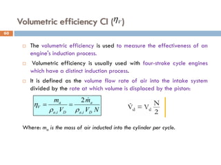 Volumetric efficiency CI ( )
 The volumetric efficiency is used to measure the effectiveness of an
engine's induction process.
 Volumetric efficiency is usually used with four-stroke cycle engines
which have a distinct induction process.
 It is defined as the volume flow rate of air into the intake system
divided by the rate at which volume is displaced by the piston:
Where: ma is the mass of air inducted into the cylinder per cycle.
N
V
m
V
m
D
i
a
a
D
i
a
a
V
,
,
2
ρ
ρ
η

=
=
V
η
60
 