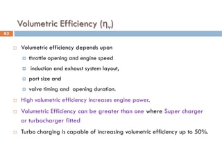 Volumetric Efficiency (ηv)
 Volumetric efficiency depends upon
 throttle opening and engine speed
 induction and exhaust system layout,
 port size and
 valve timing and opening duration.
 High volumetric efficiency increases engine power.
 Volumetric Efficiency can be greater than one where Super charger
or turbocharger fitted
 Turbo charging is capable of increasing volumetric efficiency up to 50%.
63
 