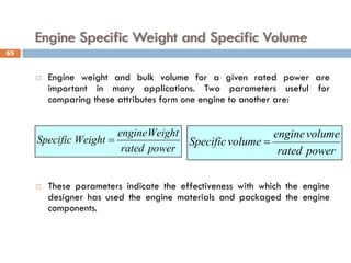 Engine Specific Weight and Specific Volume
 Engine weight and bulk volume for a given rated power are
important in many applications. Two parameters useful for
comparing these attributes form one engine to another are:
 These parameters indicate the effectiveness with which the engine
designer has used the engine materials and packaged the engine
components.
power
rated
Weight
engine
Weight
Specific =
power
rated
volume
engine
volume
Specific =
65
 