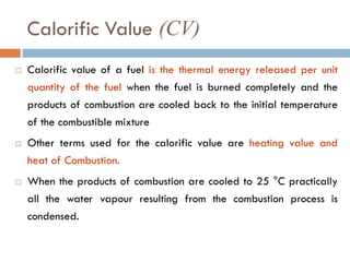 Calorific Value (CV)
 Calorific value of a fuel is the thermal energy released per unit
quantity of the fuel when the fuel is burned completely and the
products of combustion are cooled back to the initial temperature
of the combustible mixture
 Other terms used for the calorific value are heating value and
heat of Combustion.
 When the products of combustion are cooled to 25 °C practically
all the water vapour resulting from the combustion process is
condensed.
 