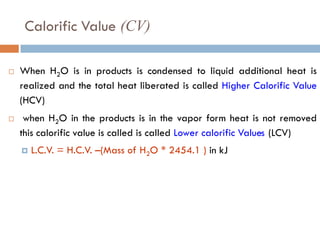Calorific Value (CV)
 When H2O is in products is condensed to liquid additional heat is
realized and the total heat liberated is called Higher Calorific Value
(HCV)
 when H2O in the products is in the vapor form heat is not removed
this calorific value is called is called Lower calorific Values (LCV)
 L.C.V. = H.C.V. –(Mass of H2O * 2454.1 ) in kJ
 