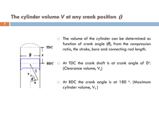 The cylinder volume V at any crank position
 The volume of the cylinder can be determined as
function of crank angle ( ), from the compression
ratio, the stroke, bore and connecting rod length.
 At TDC the crank shaft is at crank angle of 0o.
(Clearance volume, Vc)
 At BDC the crank angle is at 180 o. (Maximum
cylinder volume, VT )
θ
7
 