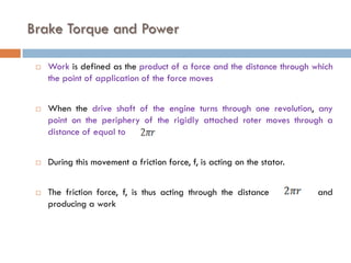 Brake Torque and Power
 Work is defined as the product of a force and the distance through which
the point of application of the force moves
 When the drive shaft of the engine turns through one revolution, any
point on the periphery of the rigidly attached roter moves through a
distance of equal to
 During this movement a friction force, f, is acting on the stator.
 The friction force, f, is thus acting through the distance and
producing a work
 
