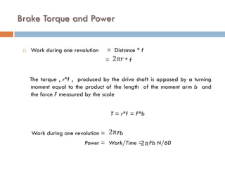 Brake Torque and Power
 Work during one revolution = Distance * f
= * f
The torque , r*f , produced by the drive shaft is opposed by a turning
moment equal to the product of the length of the moment arm b and
the force F measured by the scale
T = r*f = F*b
Work during one revolution = Fb
Power = Work/Time = Fb N/60
 