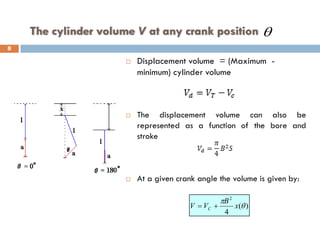 The cylinder volume V at any crank position
 Displacement volume = (Maximum -
minimum) cylinder volume
 The displacement volume can also be
represented as a function of the bore and
stroke
 At a given crank angle the volume is given by:
)
(
4
2
θ
π
x
B
V
V C +
=
θ
8
 